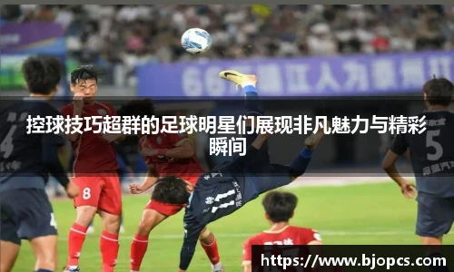 控球技巧超群的足球明星们展现非凡魅力与精彩瞬间