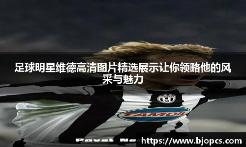 足球明星维德高清图片精选展示让你领略他的风采与魅力